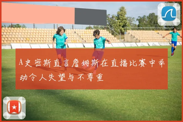 A史密斯直言詹姆斯在直播比赛中举动令人失望与不尊重