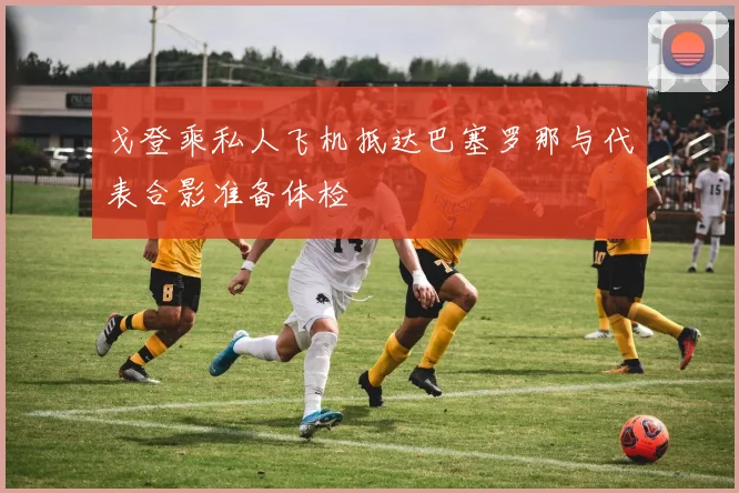 戈登乘私人飞机抵达巴塞罗那与代表合影准备体检