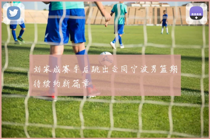 刘家成赛季后跳出合同宁波男篮期待续约新篇章