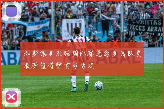 加斯佩里尼强调比赛悬念罗马队员表现值得赞赏与肯定