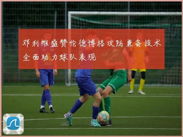 邓利维盛赞伦德博格攻防兼备技术全面助力球队表现