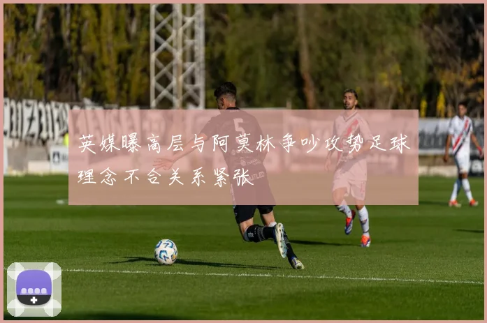 英媒曝高层与阿莫林争吵攻势足球理念不合关系紧张