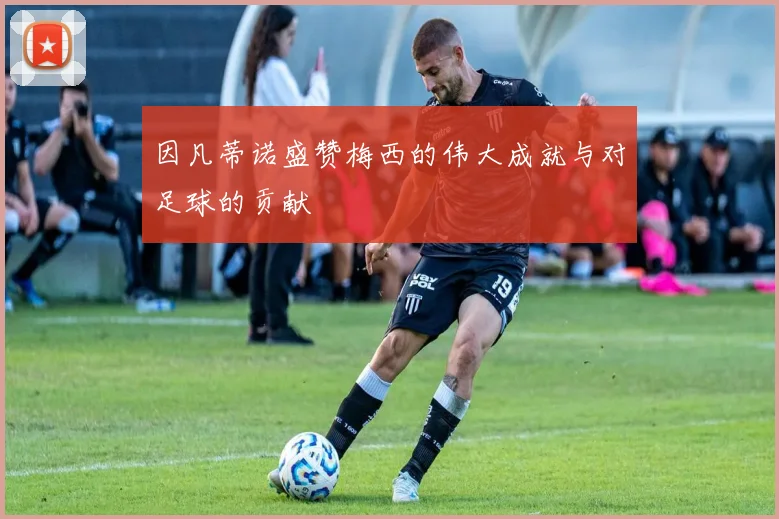 因凡蒂诺盛赞梅西的伟大成就与对足球的贡献