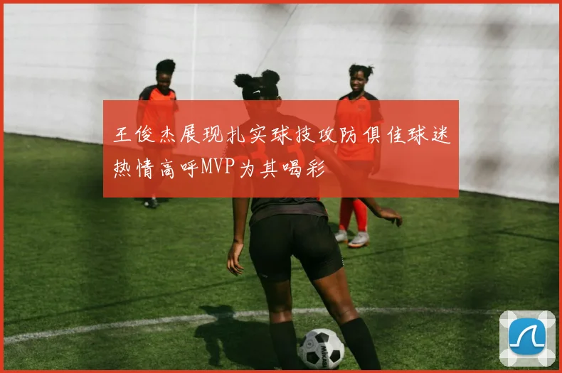 王俊杰展现扎实球技攻防俱佳球迷热情高呼MVP为其喝彩