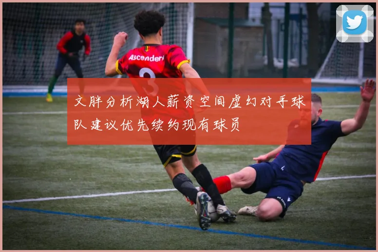 文胖分析湖人薪资空间虚幻对手球队建议优先续约现有球员