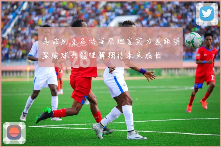 乌兹别克足协高层坦言实力差距明显输球也能理解期待未来成长
