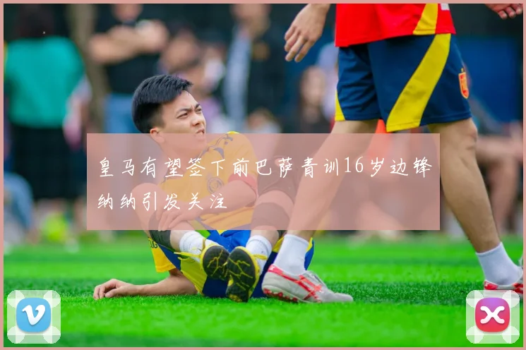 皇马有望签下前巴萨青训16岁边锋纳纳引发关注