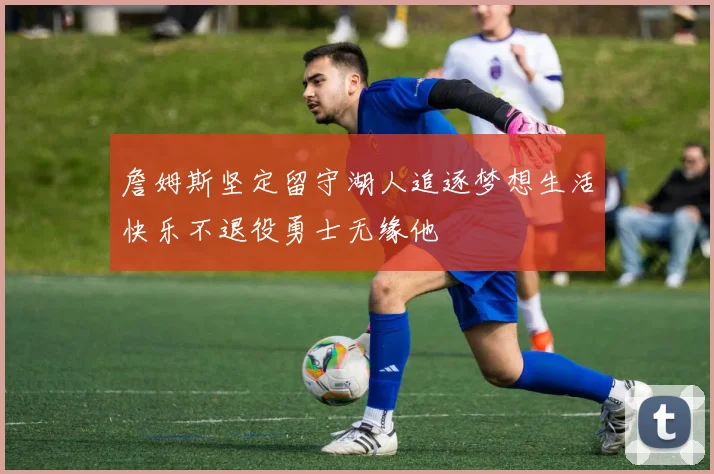 詹姆斯坚定留守湖人追逐梦想生活快乐不退役勇士无缘他