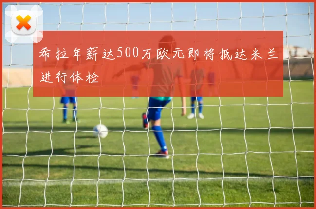 希拉年薪达500万欧元即将抵达米兰进行体检