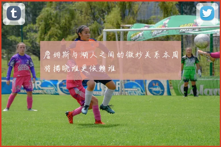 詹姆斯与湖人之间的微妙关系本周将揭晓谁更依赖谁
