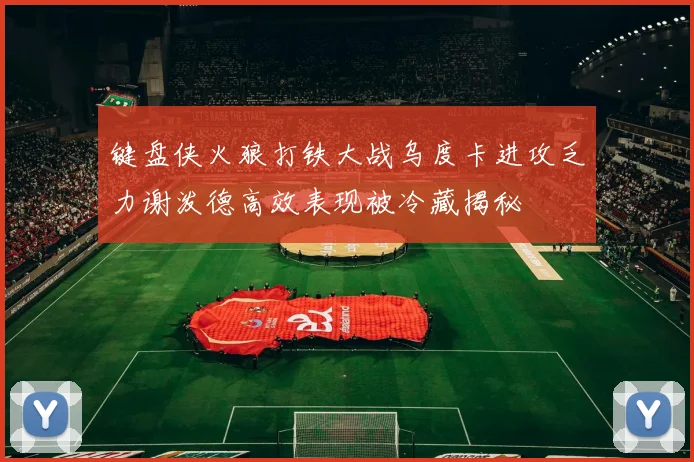 键盘侠火狼打铁大战乌度卡进攻乏力谢泼德高效表现被冷藏揭秘