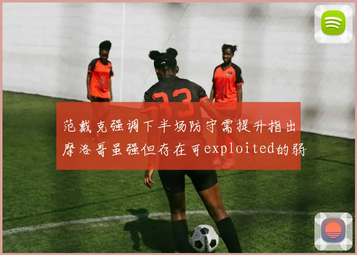 范戴克强调下半场防守需提升指出摩洛哥虽强但存在可exploited的弱点